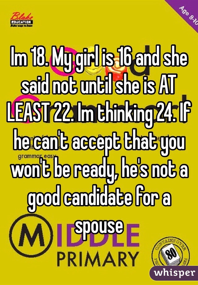 Im 18. My girl is 16 and she said not until she is AT LEAST 22. Im thinking 24. If he can't accept that you won't be ready, he's not a good candidate for a spouse