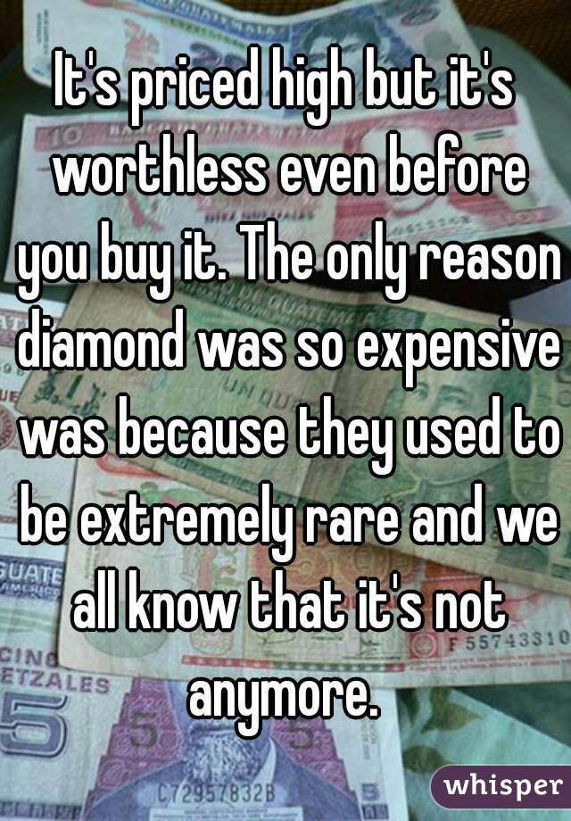 It's priced high but it's worthless even before you buy it. The only reason diamond was so expensive was because they used to be extremely rare and we all know that it's not anymore. 