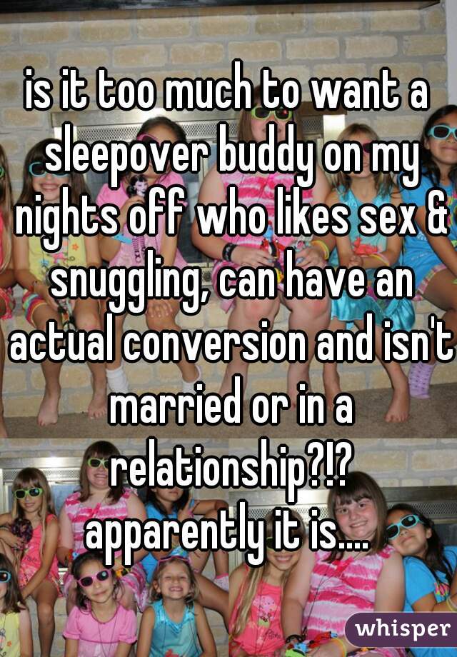 is it too much to want a sleepover buddy on my nights off who likes sex & snuggling, can have an actual conversion and isn't married or in a relationship?!?
apparently it is....