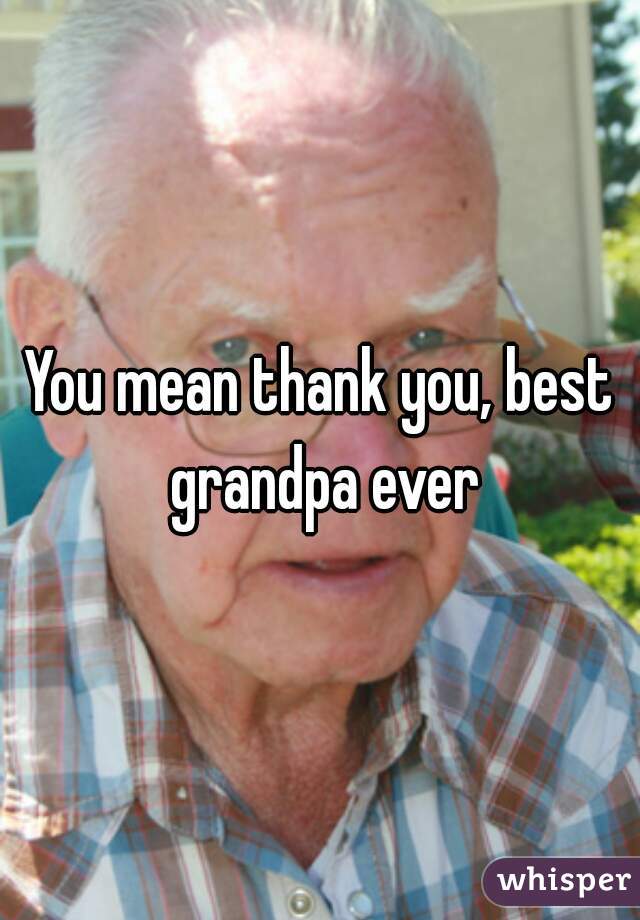 You mean thank you, best grandpa ever