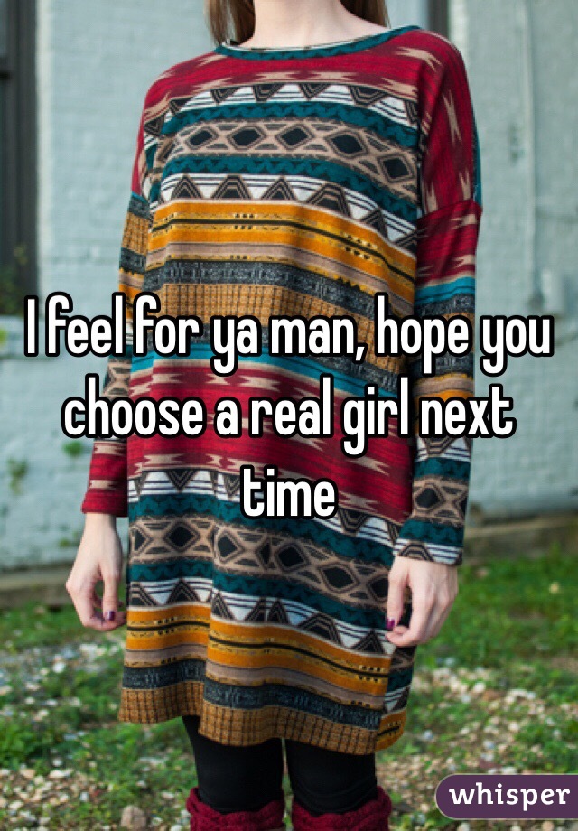 I feel for ya man, hope you choose a real girl next time