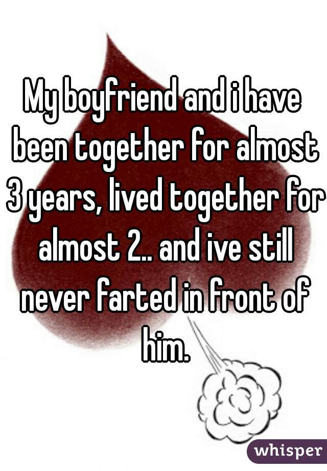 My boyfriend and i have been together for almost 3 years, lived together for almost 2.. and ive still never farted in front of him.