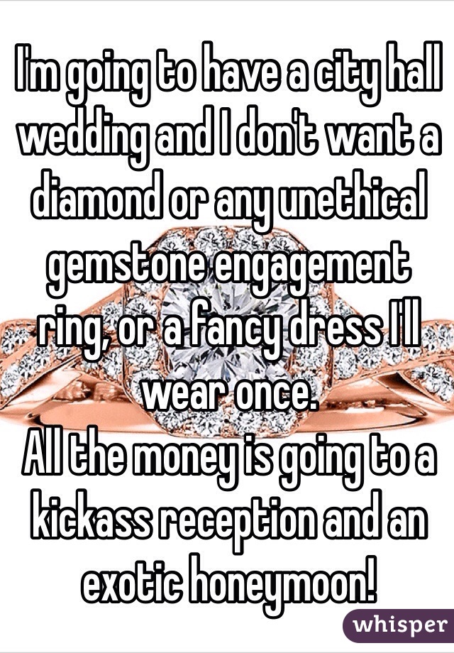 I'm going to have a city hall wedding and I don't want a diamond or any unethical gemstone engagement ring, or a fancy dress I'll wear once. 
All the money is going to a kickass reception and an exotic honeymoon!