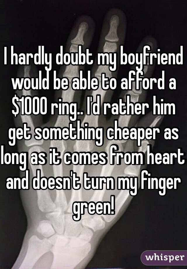 I hardly doubt my boyfriend would be able to afford a $1000 ring.. I'd rather him get something cheaper as long as it comes from heart and doesn't turn my finger green!