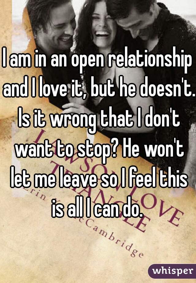 I am in an open relationship and I love it, but he doesn't. Is it wrong that I don't want to stop? He won't let me leave so I feel this is all I can do. 