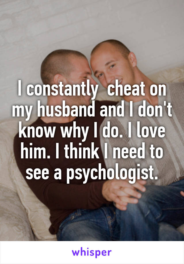 I constantly  cheat on my husband and I don't know why I do. I love him. I think I need to see a psychologist.
