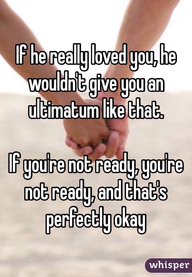 If he really loved you, he wouldn't give you an ultimatum like that. 

If you're not ready, you're not ready, and that's perfectly okay 