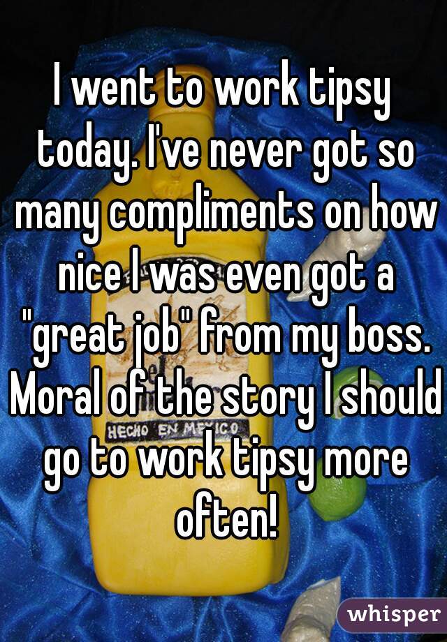 I went to work tipsy today. I've never got so many compliments on how nice I was even got a "great job" from my boss. Moral of the story I should go to work tipsy more often!