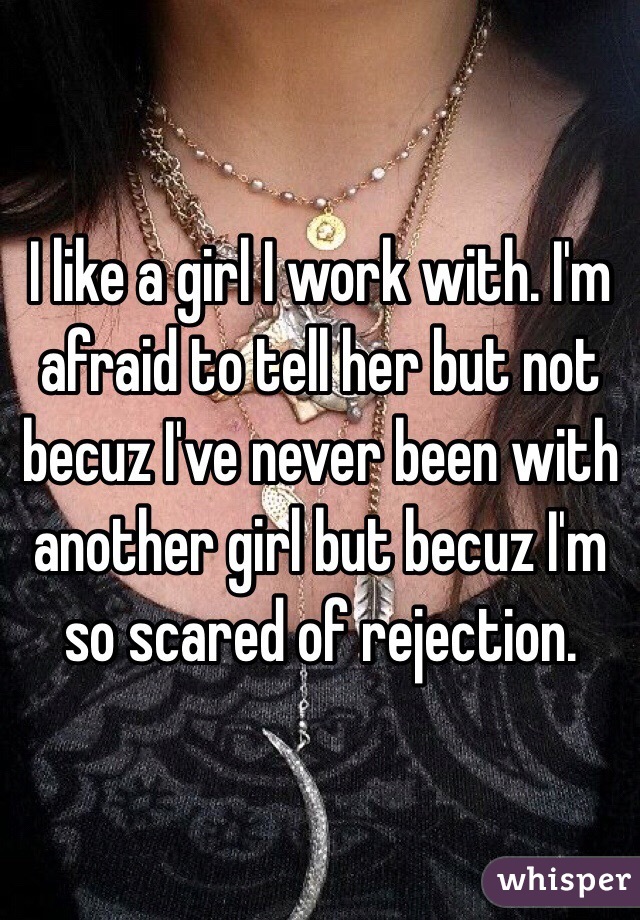 I like a girl I work with. I'm afraid to tell her but not becuz I've never been with another girl but becuz I'm so scared of rejection. 
