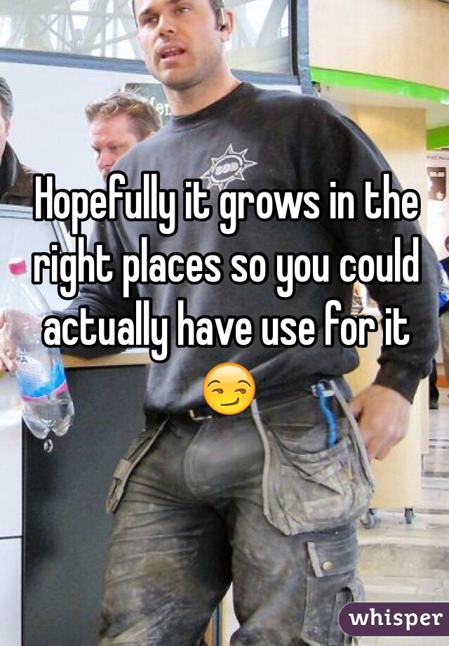 Hopefully it grows in the right places so you could actually have use for it 😏