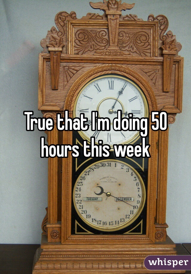 True that I'm doing 50 hours this week 