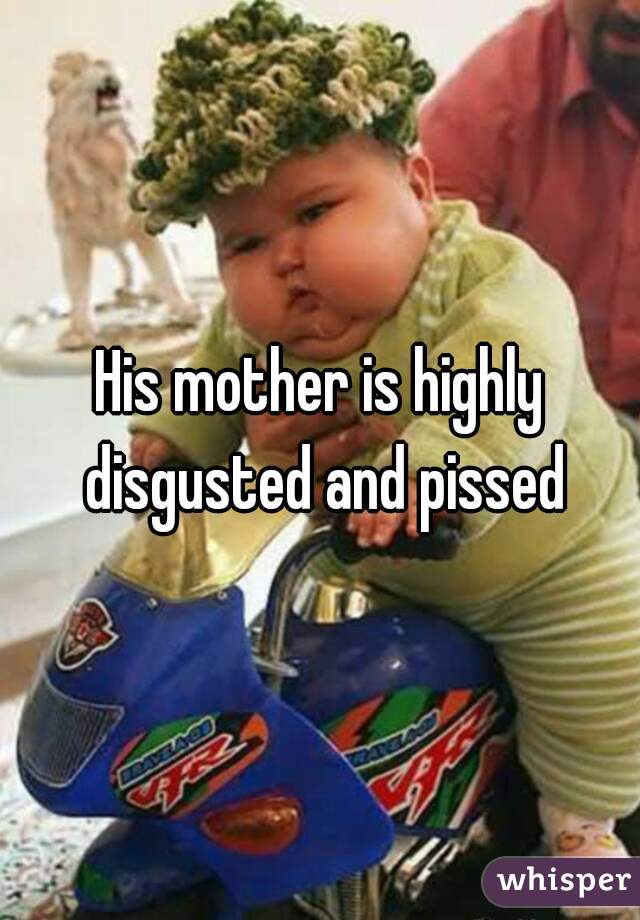 His mother is highly disgusted and pissed