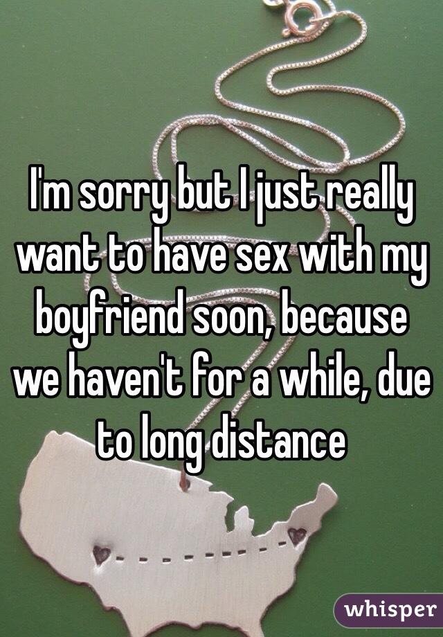 I'm sorry but I just really want to have sex with my boyfriend soon, because we haven't for a while, due to long distance