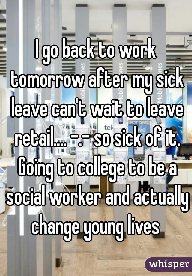 I go back to work tomorrow after my sick leave can't wait to leave retail.... -.- so sick of it. Going to college to be a social worker and actually change young lives 