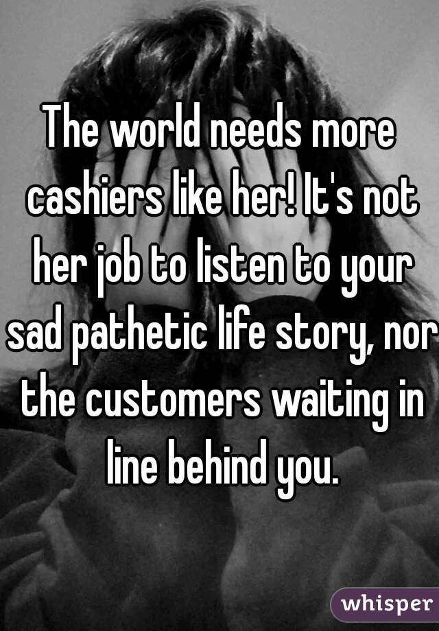 The world needs more cashiers like her! It's not her job to listen to your sad pathetic life story, nor the customers waiting in line behind you.