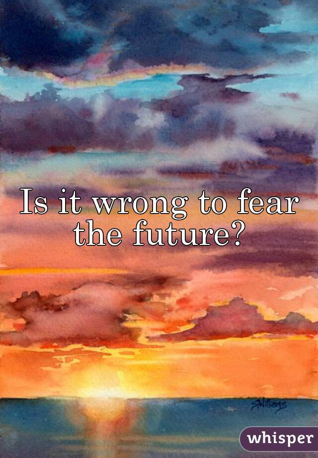 Is it wrong to fear the future? 