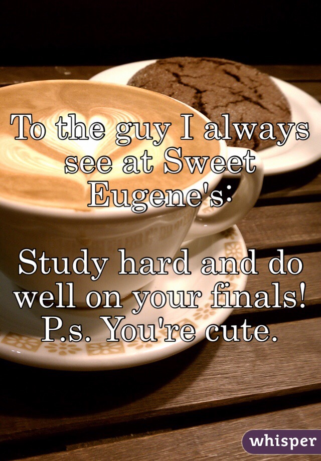 To the guy I always see at Sweet Eugene's: 

Study hard and do well on your finals! P.s. You're cute. 