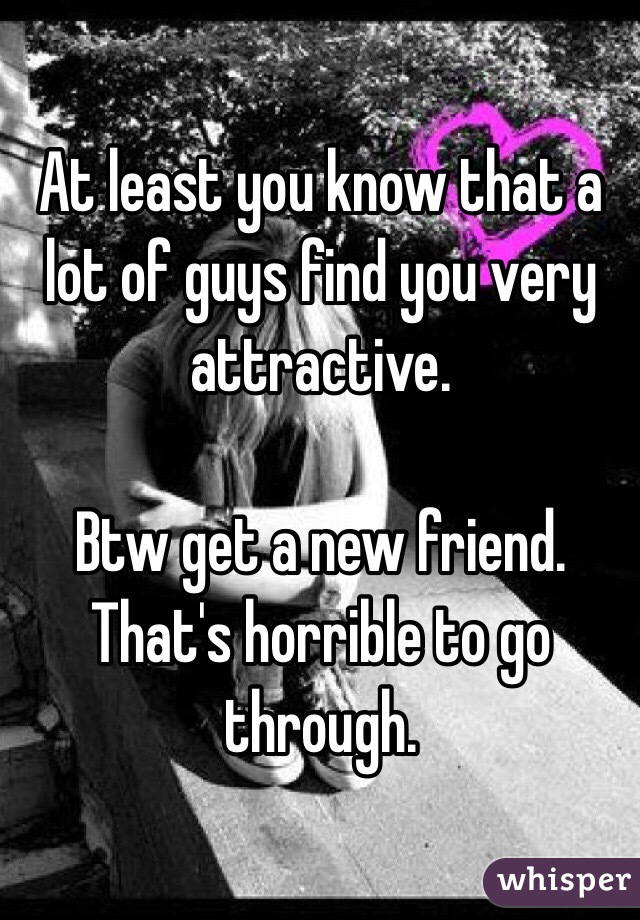 At least you know that a lot of guys find you very attractive. 

Btw get a new friend. That's horrible to go through. 