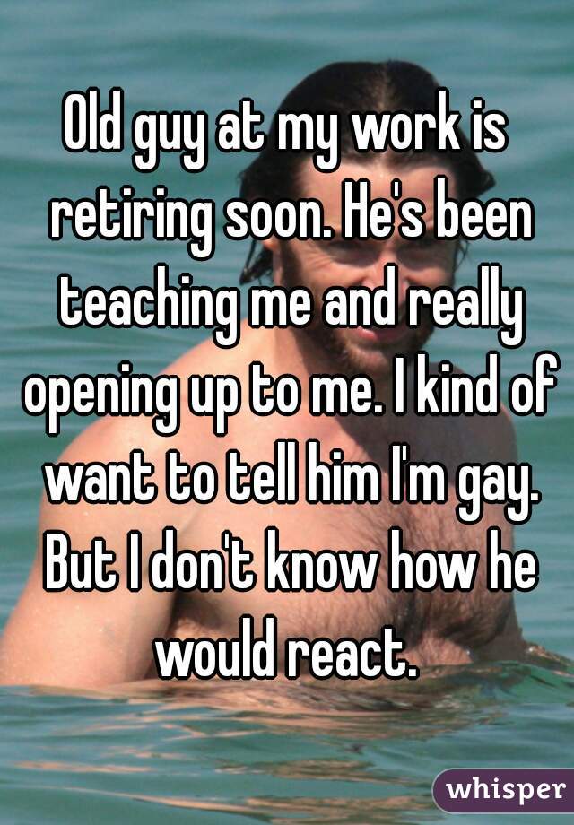 Old guy at my work is retiring soon. He's been teaching me and really opening up to me. I kind of want to tell him I'm gay. But I don't know how he would react. 
