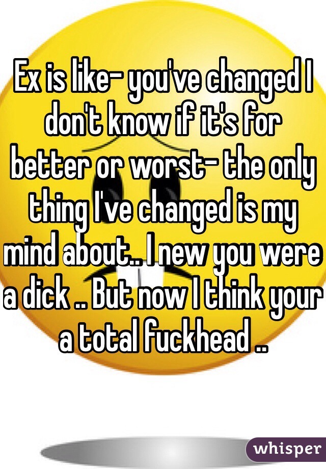 Ex is like- you've changed I don't know if it's for better or worst- the only thing I've changed is my mind about.. I new you were a dick .. But now I think your a total fuckhead .. 