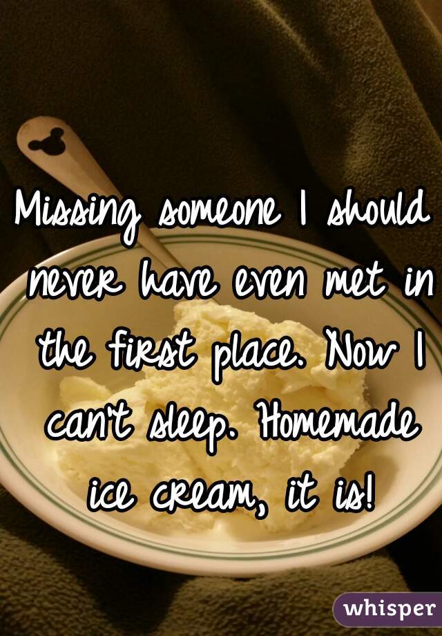Missing someone I should never have even met in the first place. Now I can't sleep. Homemade ice cream, it is!