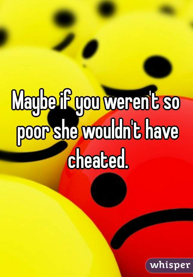 Maybe if you weren't so poor she wouldn't have cheated.
