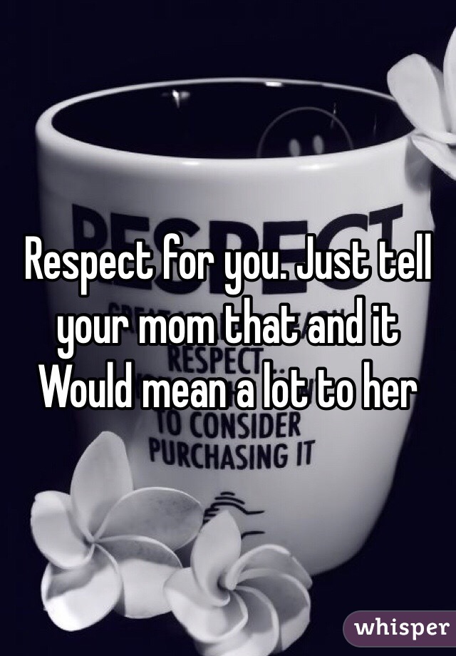Respect for you. Just tell your mom that and it Would mean a lot to her 