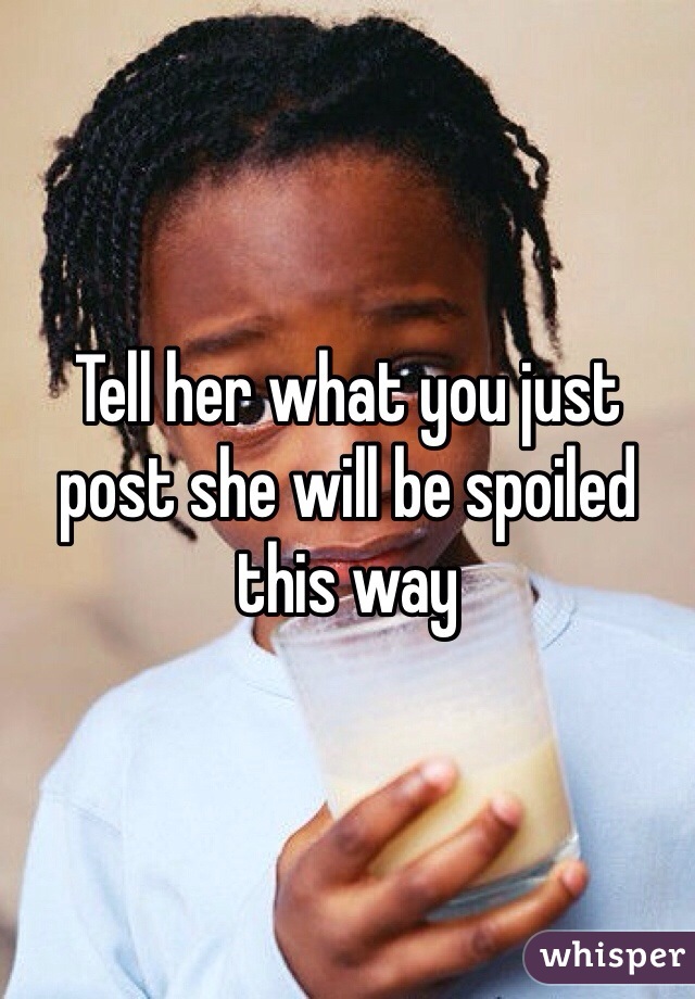 Tell her what you just post she will be spoiled this way