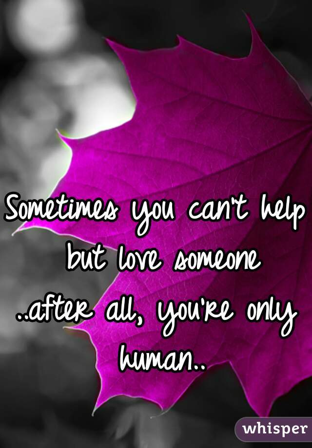 Sometimes you can't help but love someone
..after all, you're only human..