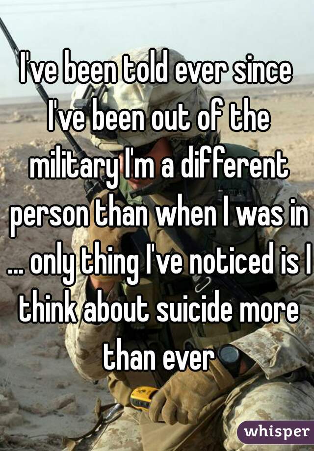 I've been told ever since I've been out of the military I'm a different person than when I was in ... only thing I've noticed is I think about suicide more than ever