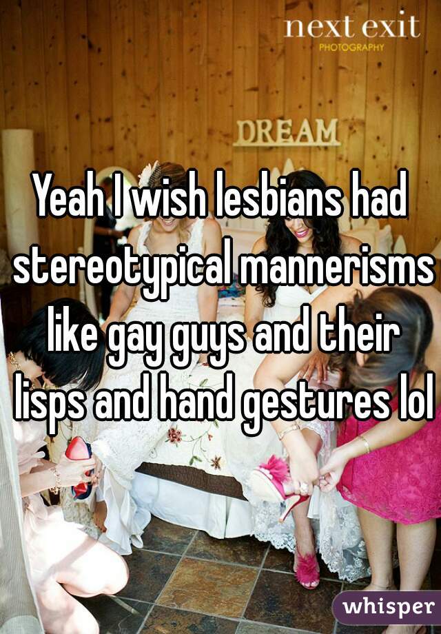 Yeah I wish lesbians had stereotypical mannerisms like gay guys and their lisps and hand gestures lol