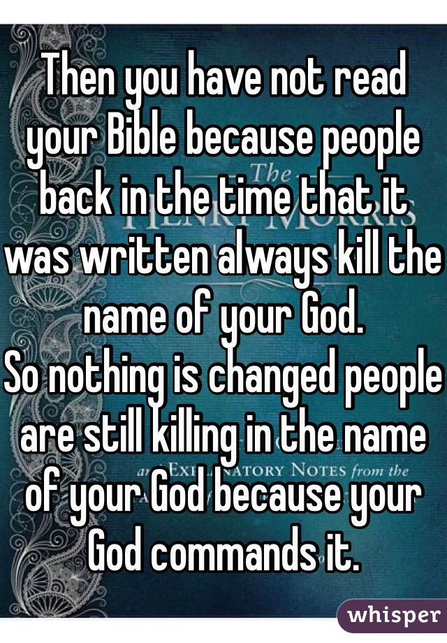 Then you have not read your Bible because people back in the time that it was written always kill the name of your God.
So nothing is changed people are still killing in the name of your God because your God commands it.
