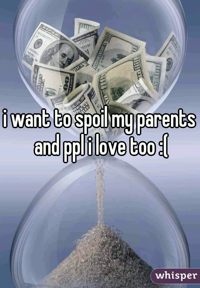 i want to spoil my parents and ppl i love too :(
