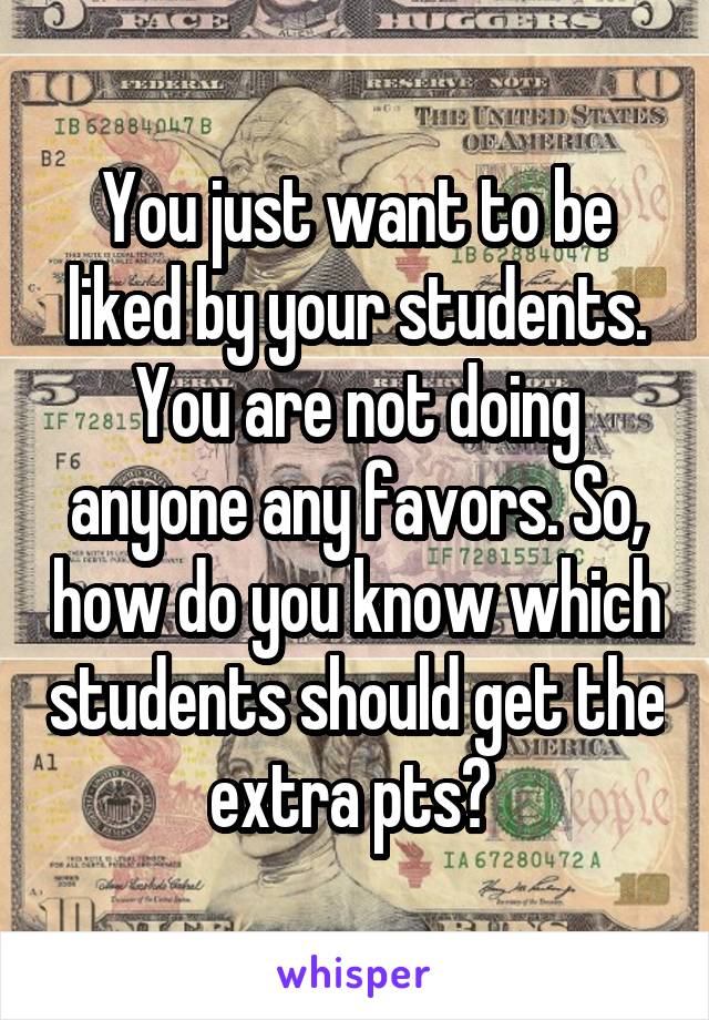You just want to be liked by your students. You are not doing anyone any favors. So, how do you know which students should get the extra pts? 