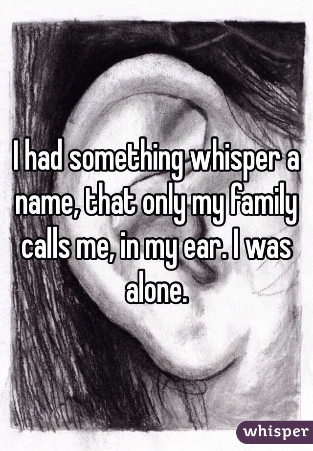 I had something whisper a name, that only my family calls me, in my ear. I was alone.