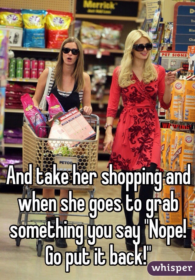 And take her shopping and when she goes to grab something you say "Nope! Go put it back!"