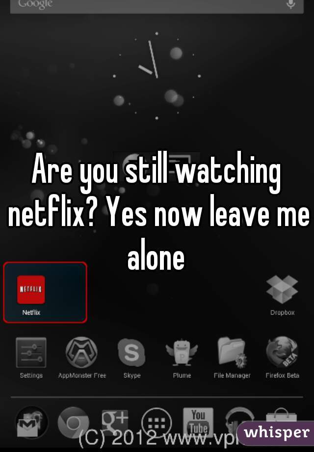 Are you still watching netflix? Yes now leave me alone 