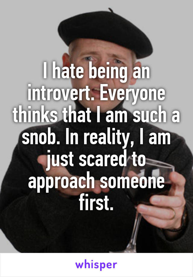 I hate being an introvert. Everyone thinks that I am such a snob. In reality, I am just scared to approach someone first.