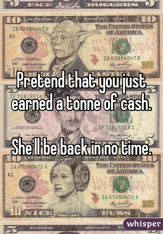 Pretend that you just earned a tonne of cash.

She'll be back in no time.