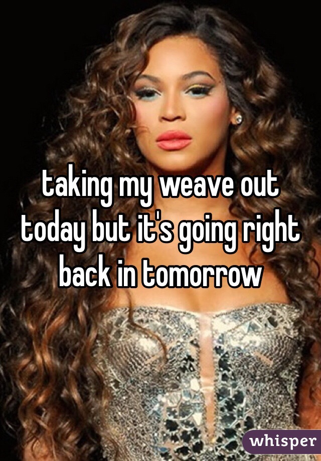 taking my weave out today but it's going right back in tomorrow 