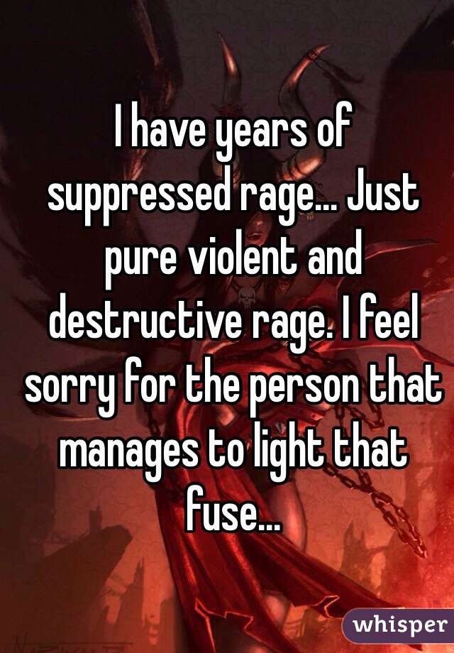 I have years of suppressed rage... Just pure violent and destructive rage. I feel sorry for the person that manages to light that fuse... 