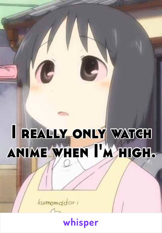 I really only watch anime when I'm high.