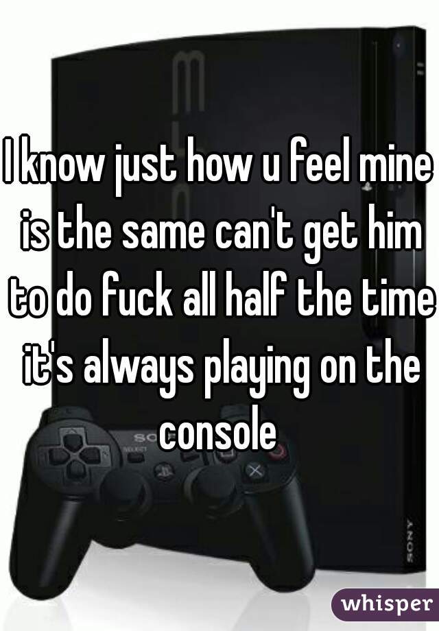 I know just how u feel mine is the same can't get him to do fuck all half the time it's always playing on the console 