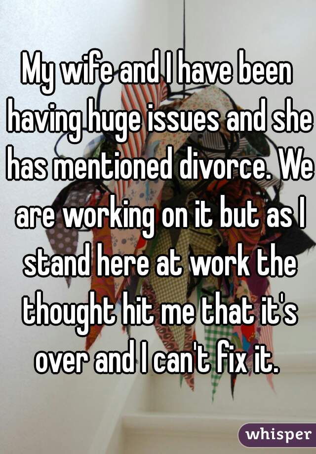 My wife and I have been having huge issues and she has mentioned divorce. We are working on it but as I stand here at work the thought hit me that it's over and I can't fix it. 