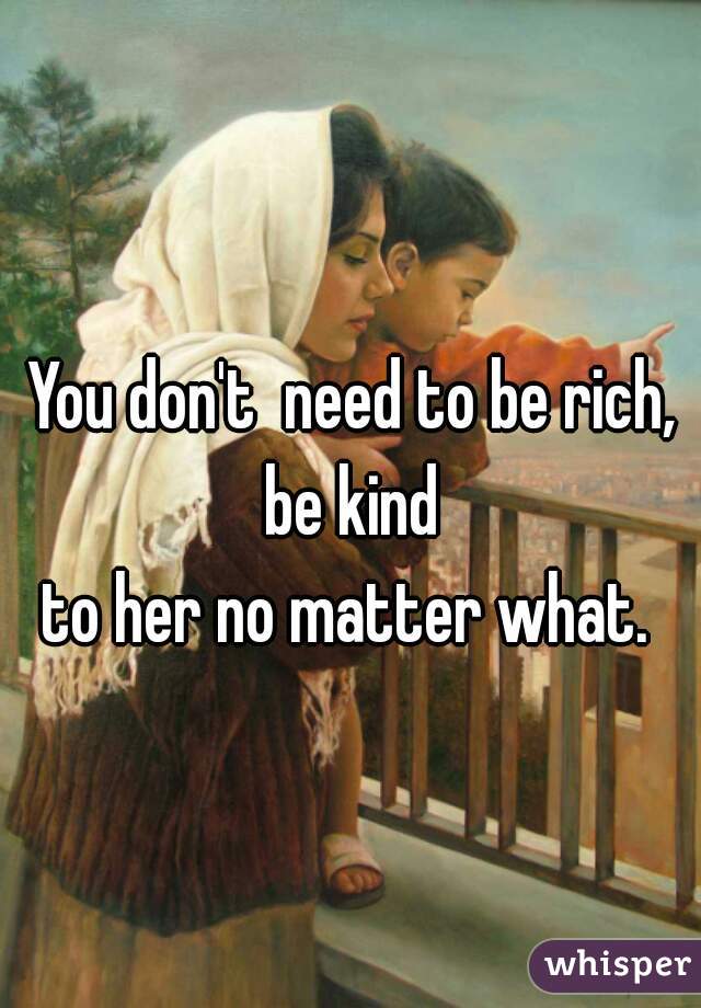 You don't  need to be rich, be kind 
to her no matter what. 