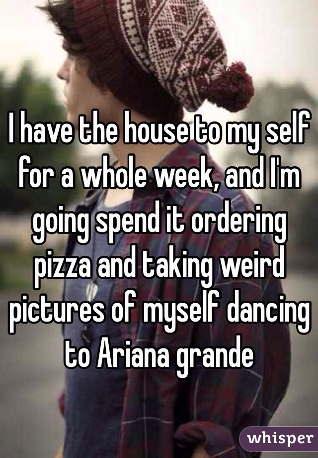 I have the house to my self for a whole week, and I'm going spend it ordering pizza and taking weird pictures of myself dancing to Ariana grande
