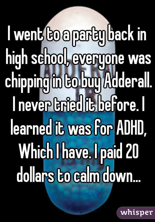 I went to a party back in high school, everyone was chipping in to buy Adderall. I never tried it before. I learned it was for ADHD, Which I have. I paid 20 dollars to calm down...