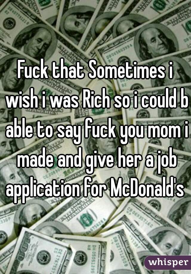 Fuck that Sometimes i wish i was Rich so i could b able to say fuck you mom i made and give her a job application for McDonald's 