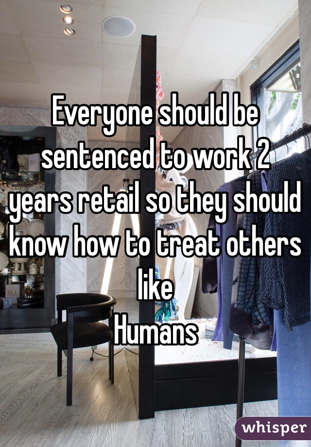 Everyone should be sentenced to work 2 years retail so they should know how to treat others like
Humans