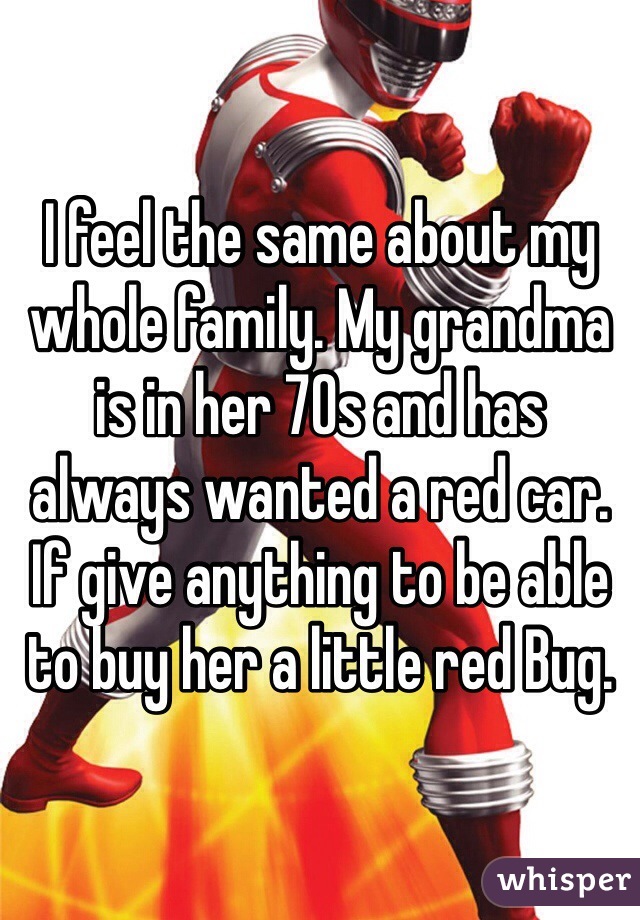 I feel the same about my whole family. My grandma is in her 70s and has always wanted a red car. If give anything to be able to buy her a little red Bug. 